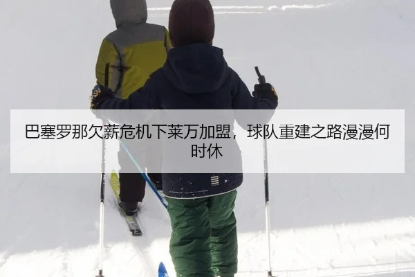 巴塞罗那欠薪危机下莱万加盟，球队重建之路漫漫何时休
